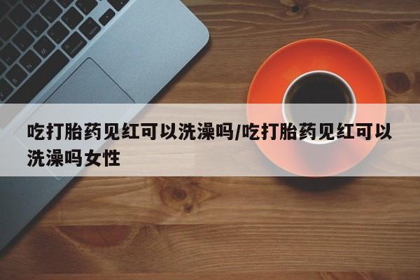 打胎药专门卖店米非司酮片哪个网站吃打胎药见红可以洗澡吗/吃打胎药见红可以洗澡吗女性