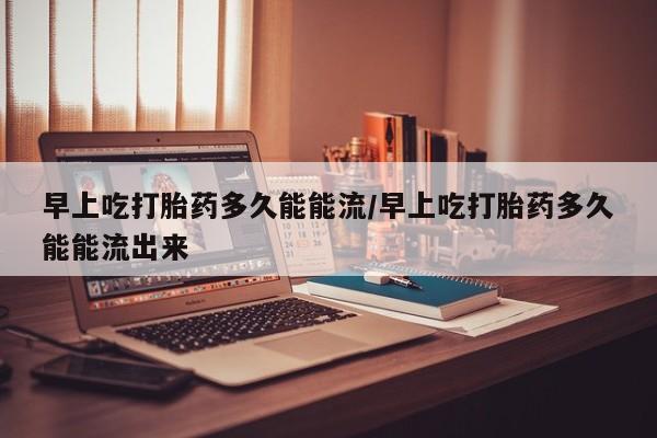 打胎药专门卖店米非司酮片哪个网站早上吃打胎药多久能能流/早上吃打胎药多久能能流出来