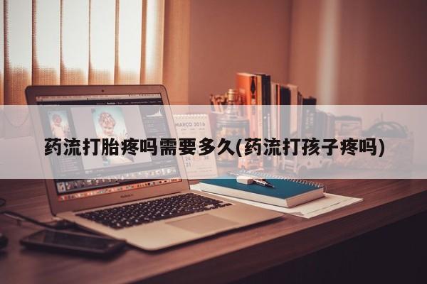 打胎药专门卖店米非司酮片哪个网站药流打胎疼吗需要多久(药流打孩子疼吗)