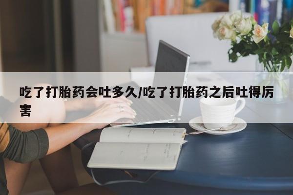 打胎药专门卖店米非司酮片哪个网站吃了打胎药会吐多久/吃了打胎药之后吐得厉害