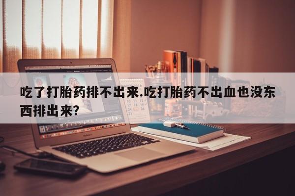 打胎药专门卖店米非司酮片哪个网站吃了打胎药排不出来.吃打胎药不出血也没东西排出来？