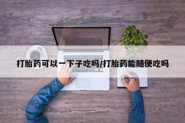 打胎药专门卖店米非司酮片哪个网站打胎药可以一下子吃吗/打胎药能随便吃吗