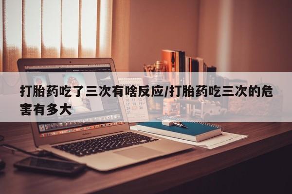 打胎药专门卖店米非司酮片哪个网站打胎药吃了三次有啥反应/打胎药吃三次的危害有多大