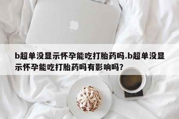 打胎药专门卖店米非司酮片哪个网站b超单没显示怀孕能吃打胎药吗.b超单没显示怀孕能吃打胎药吗有影响吗？