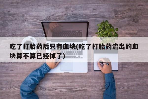 打胎药专门卖店米非司酮片哪个网站吃了打胎药后只有血块(吃了打胎药流出的血块算不算已经掉了)