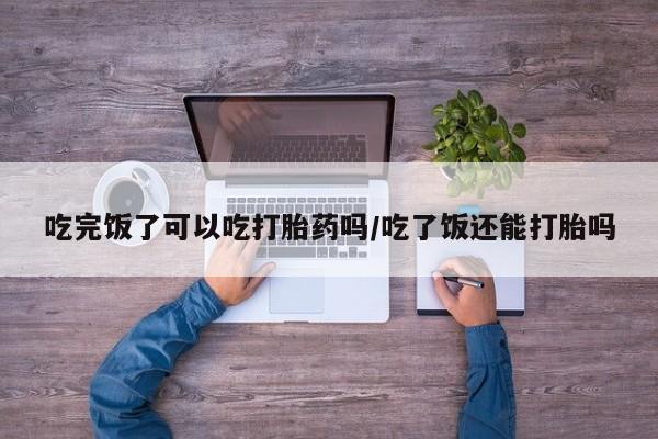 打胎药专门卖店米非司酮片哪个网站吃完饭了可以吃打胎药吗/吃了饭还能打胎吗