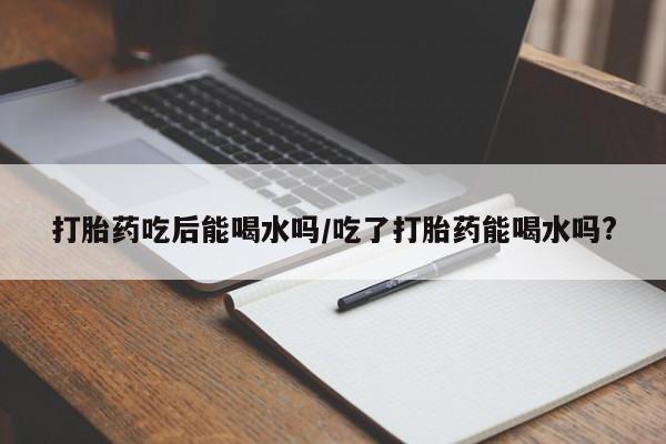 打胎药专门卖店米非司酮片哪个网站打胎药吃后能喝水吗/吃了打胎药能喝水吗?