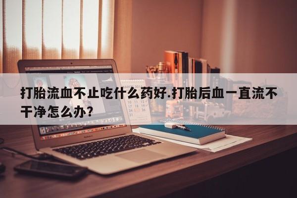 打胎药专门卖店米非司酮片哪个网站打胎流血不止吃什么药好.打胎后血一直流不干净怎么办？