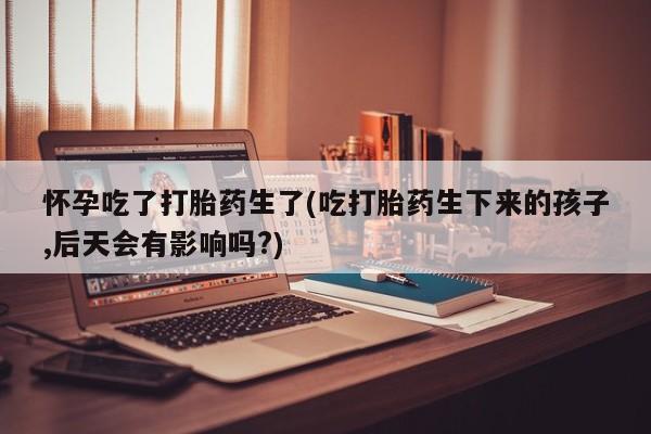 打胎药专门卖店米非司酮片哪个网站怀孕吃了打胎药生了(吃打胎药生下来的孩子,后天会有影响吗?)