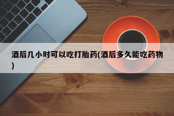 打胎药专门卖店米非司酮片哪个网站酒后几小时可以吃打胎药(酒后多久能吃药物)