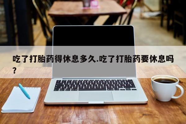 打胎药专门卖店米非司酮片哪个网站吃了打胎药得休息多久.吃了打胎药要休息吗？