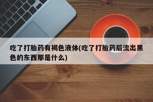 打胎药专门卖店米非司酮片哪个网站吃了打胎药有褐色液体(吃了打胎药后流出黑色的东西那是什么)