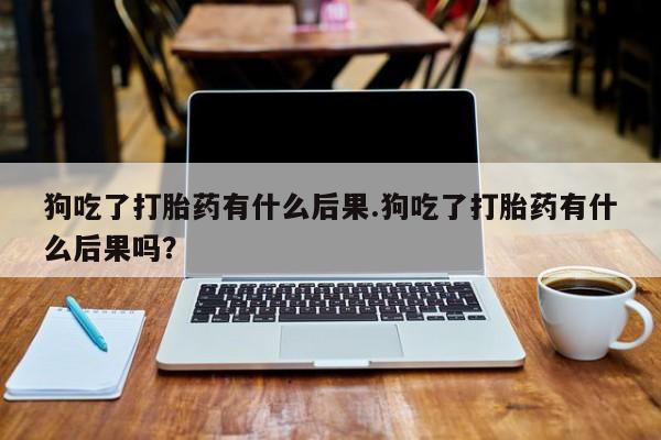 打胎药专门卖店米非司酮片哪个网站狗吃了打胎药有什么后果.狗吃了打胎药有什么后果吗？