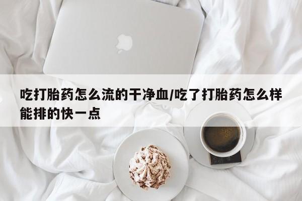 打胎药专门卖店米非司酮片哪个网站吃打胎药怎么流的干净血/吃了打胎药怎么样能排的快一点