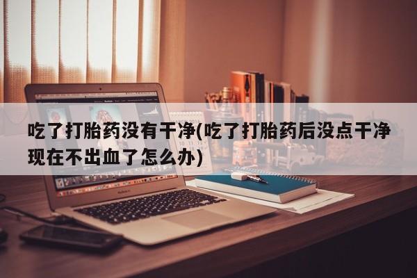 打胎药专门卖店米非司酮片哪个网站吃了打胎药没有干净(吃了打胎药后没点干净现在不出血了怎么办)
