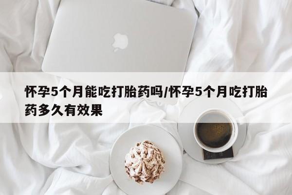 打胎药专门卖店米非司酮片哪个网站怀孕5个月能吃打胎药吗/怀孕5个月吃打胎药多久有效果