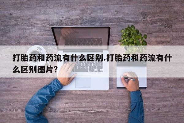 打胎药专门卖店米非司酮片哪个网站打胎药和药流有什么区别.打胎药和药流有什么区别图片？