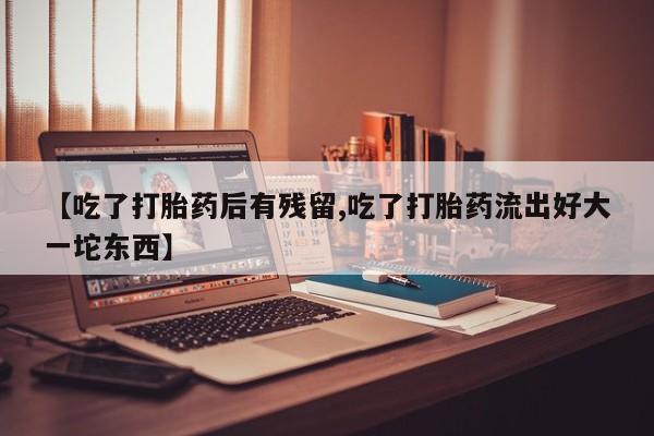 打胎药专门卖店米非司酮片哪个网站【吃了打胎药后有残留,吃了打胎药流出好大一坨东西】