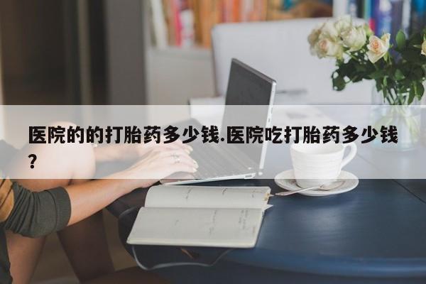 打胎药专门卖店米非司酮片哪个网站医院的的打胎药多少钱.医院吃打胎药多少钱？