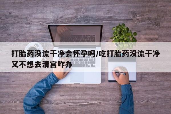 打胎药专门卖店米非司酮片哪个网站打胎药没流干净会怀孕吗/吃打胎药没流干净又不想去清宫咋办