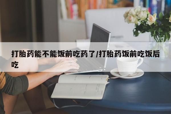 打胎药专门卖店米非司酮片哪个网站打胎药能不能饭前吃药了/打胎药饭前吃饭后吃