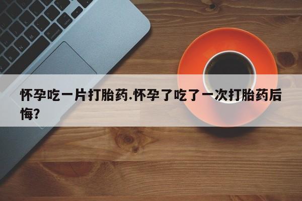打胎药专门卖店米非司酮片哪个网站怀孕吃一片打胎药.怀孕了吃了一次打胎药后悔？
