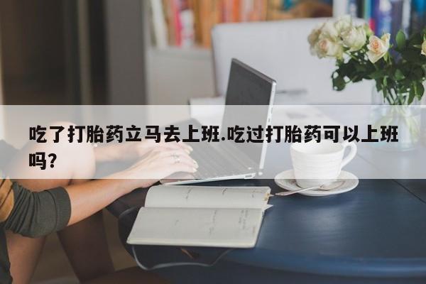 打胎药专门卖店米非司酮片哪个网站吃了打胎药立马去上班.吃过打胎药可以上班吗？