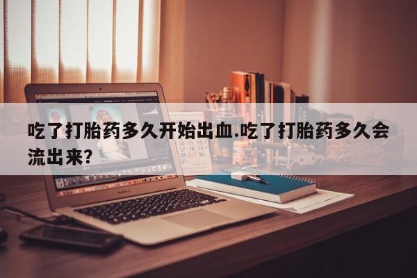 打胎药专门卖店米非司酮片哪个网站吃了打胎药多久开始出血.吃了打胎药多久会流出来？