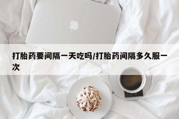 打胎药专门卖店米非司酮片哪个网站打胎药要间隔一天吃吗/打胎药间隔多久服一次
