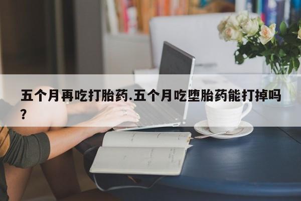 打胎药专门卖店米非司酮片哪个网站五个月再吃打胎药.五个月吃堕胎药能打掉吗？