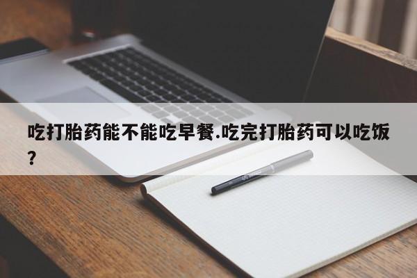 打胎药专门卖店米非司酮片哪个网站吃打胎药能不能吃早餐.吃完打胎药可以吃饭？
