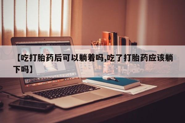 打胎药专门卖店米非司酮片哪个网站【吃打胎药后可以躺着吗,吃了打胎药应该躺下吗】
