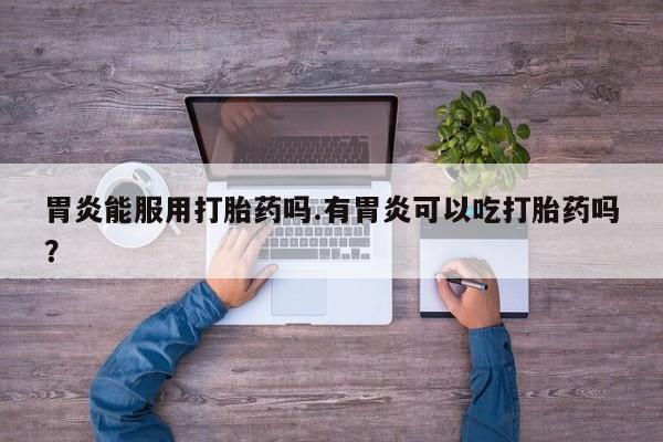 打胎药专门卖店米非司酮片哪个网站胃炎能服用打胎药吗.有胃炎可以吃打胎药吗？