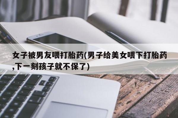 打胎药专门卖店米非司酮片哪个网站女子被男友喂打胎药(男子给美女喂下打胎药,下一刻孩子就不保了)