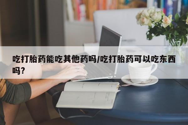 打胎药专门卖店米非司酮片哪个网站吃打胎药能吃其他药吗/吃打胎药可以吃东西吗?
