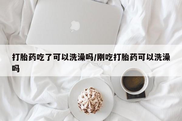 打胎药专门卖店米非司酮片哪个网站打胎药吃了可以洗澡吗/刚吃打胎药可以洗澡吗