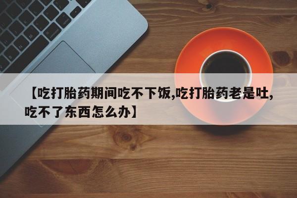打胎药专门卖店米非司酮片哪个网站【吃打胎药期间吃不下饭,吃打胎药老是吐,吃不了东西怎么办】