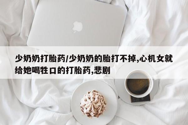 打胎药专门卖店米非司酮片哪个网站少奶奶打胎药/少奶奶的胎打不掉,心机女就给她喝牲口的打胎药,悲剧