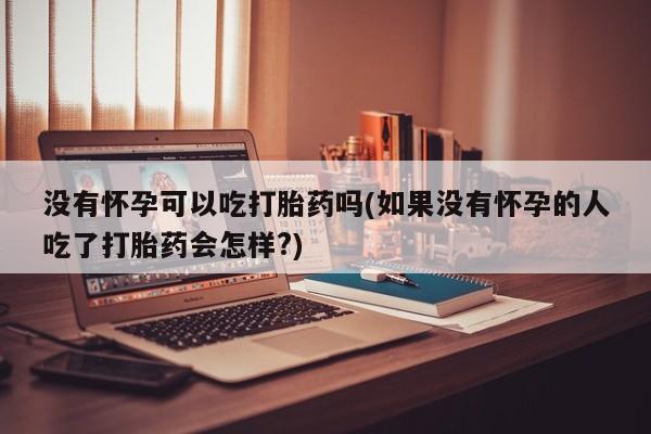 打胎药专门卖店米非司酮片哪个网站没有怀孕可以吃打胎药吗(如果没有怀孕的人吃了打胎药会怎样?)