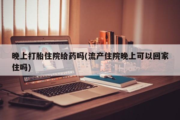 打胎药专门卖店米非司酮片哪个网站晚上打胎住院给药吗(流产住院晚上可以回家住吗)