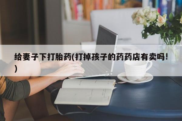 打胎药专门卖店米非司酮片哪个网站给妻子下打胎药(打掉孩子的药药店有卖吗!)
