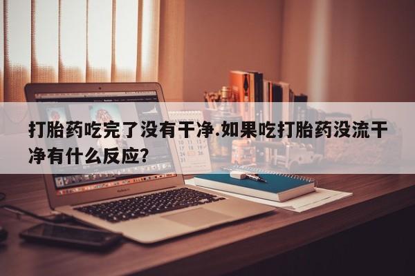 打胎药专门卖店米非司酮片哪个网站打胎药吃完了没有干净.如果吃打胎药没流干净有什么反应？