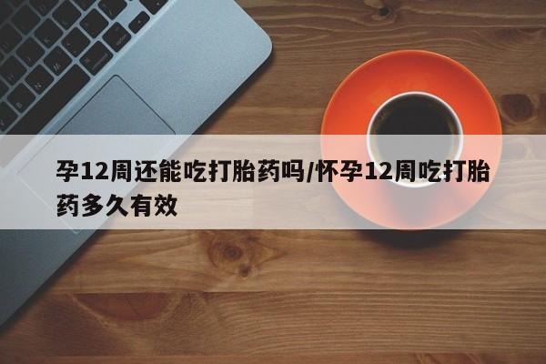 打胎药专门卖店米非司酮片哪个网站孕12周还能吃打胎药吗/怀孕12周吃打胎药多久有效