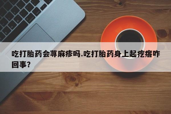 打胎药专门卖店米非司酮片哪个网站吃打胎药会荨麻疹吗.吃打胎药身上起疙瘩咋回事？