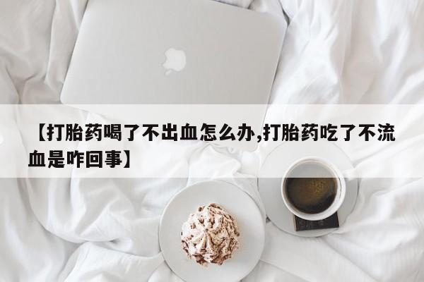 打胎药专门卖店米非司酮片哪个网站【打胎药喝了不出血怎么办,打胎药吃了不流血是咋回事】