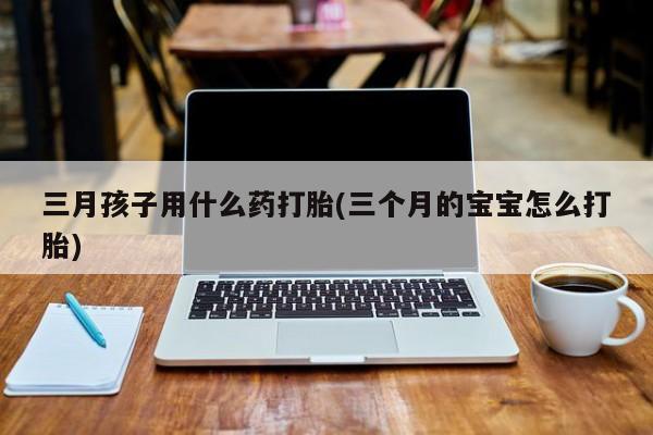 打胎药专门卖店米非司酮片哪个网站三月孩子用什么药打胎(三个月的宝宝怎么打胎)