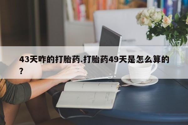 打胎药专门卖店米非司酮片哪个网站43天咋的打胎药.打胎药49天是怎么算的？