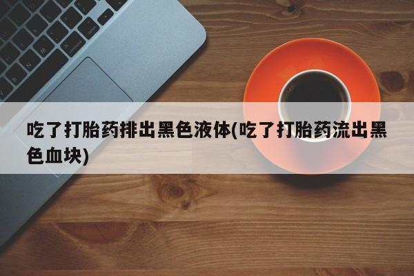 打胎药专门卖店米非司酮片哪个网站吃了打胎药排出黑色液体(吃了打胎药流出黑色血块)