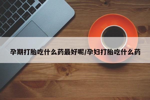 打胎药专门卖店米非司酮片哪个网站孕期打胎吃什么药最好呢/孕妇打胎吃什么药