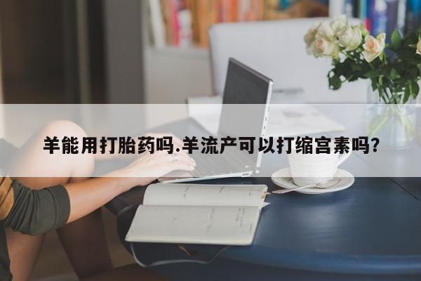 打胎药专门卖店米非司酮片哪个网站羊能用打胎药吗.羊流产可以打缩宫素吗？